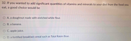 If you wanted to add significant quantities of vitamins and minerals to your diet from the food you
eat, a good choice would be
A. a doughnut made with enriched white flour.
B. a banana.
C. apple juice.
D. a fortified breakfast cereal such as Total Raisin Bran.