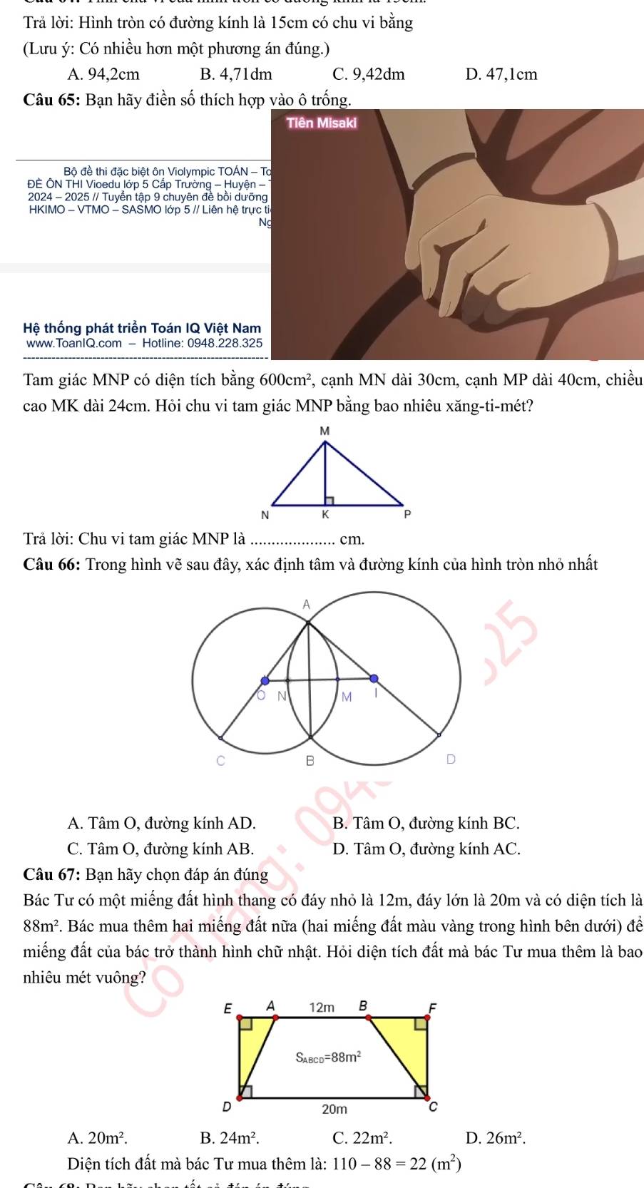 Trả lời: Hình tròn có đường kính là 15cm có chu vi bằng
(Lưu ý: Có nhiều hơn một phương án đúng.)
A. 94,2cm B. 4,71dm C. 9,42dm D. 47,1cm
Câu 65: Bạn hãy điền số thích hợp vào ô trống.
Tiên Misaki
Bộ đề thi đặc biệt ôn Violympic TOÁN - Tổ
ĐÊ ÔN THI Vioedu lớp 5 Cấp Trường - Huyện -
2024 - 2025 // Tuyển tập 9 chuyên đề bồi dưỡng
HKIMO - VTMO - SASMO lớp 5 // Liên hệ trực ti
Ng
Hệ thống phát triển Toán IQ Việt Nam
www.ToanIQ.com - Hotline: 0948.228.325
Tam giác MNP có diện tích bằng 600cm^2 , cạnh MN dài 30cm, cạnh MP dài 40cm, chiều
cao MK dài 24cm. Hỏi chu vi tam giác MNP bằng bao nhiêu xăng-ti-mét?
Trả lời: Chu vi tam giác MNP là _cm.
Câu 66: Trong hình vẽ sau đây, xác định tâm và đường kính của hình tròn nhỏ nhất
A. Tâm O, đường kính AD. B. Tâm O, đường kính BC.
C. Tâm O, đường kính AB. D. Tâm O, đường kính AC.
Câu 67: Bạn hãy chọn đáp án đúng
Bác Tư có một miếng đất hình thang có đáy nhỏ là 12m, đáy lớn là 20m và có diện tích là
88m^2. Bác mua thêm hai miếng đất nữa (hai miếng đất màu vàng trong hình bên dưới) để
miếng đất của bác trở thành hình chữ nhật. Hỏi diện tích đất mà bác Tư mua thêm là bao
nhiêu mét vuông?
A. 20m^2. B. 24m^2. C. 22m^2. D. 26m^2.
Diện tích đất mà bác Tư mua thêm là: 110-88=22(m^2)