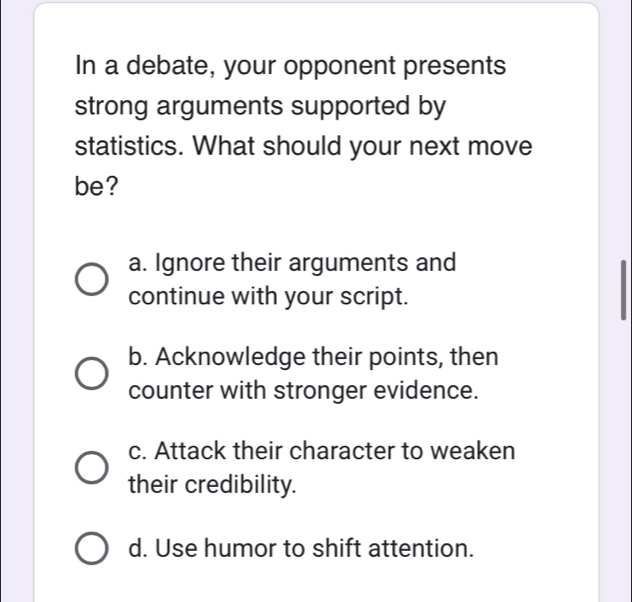 In a debate, your opponent presents
strong arguments supported by
statistics. What should your next move
be?
a. Ignore their arguments and
continue with your script.
b. Acknowledge their points, then
counter with stronger evidence.
c. Attack their character to weaken
their credibility.
d. Use humor to shift attention.