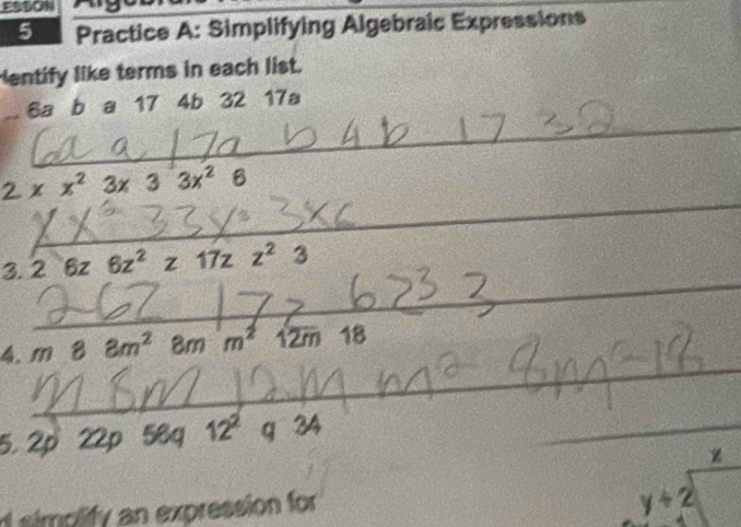 ESSON 
5 Practice A: Simplifying Algebraic Expressions 
entify like terms in each list. 
_
6a b a 17 4b 32 17a
_
2* x^23x33x^26
3. 26z6z^2z17zz^23
_ 
_ 
_ 
_ 
_ 
_ 
4. m88m^28mm^2 12m1 18
_ 
_ 
5. 2p 22 ρ 56 a 12^2 a 34
_ 
z 
d simolify an expression for
y+2