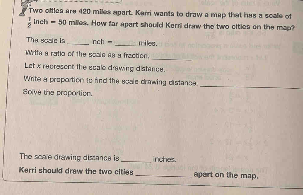 Two cities are 420 miles apart. Kerri wants to draw a map that has a scale of
 1/2 inch=50 miles. How far apart should Kerri draw the two cities on the map? 
The scale is _ inch = _ miles. 
Write a ratio of the scale as a fraction. 
Let x represent the scale drawing distance. 
_ 
Write a proportion to find the scale drawing distance. 
Solve the proportion. 
_ 
The scale drawing distance is _ inches. 
Kerri should draw the two cities _apart on the map.