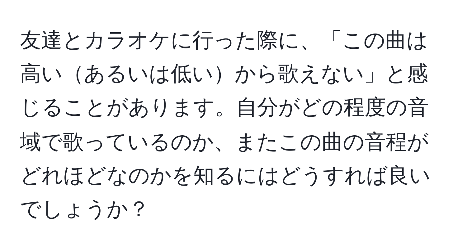 友達とカラオケに行った際に、「この曲は高いあるいは低いから歌えない」と感じることがあります。自分がどの程度の音域で歌っているのか、またこの曲の音程がどれほどなのかを知るにはどうすれば良いでしょうか？