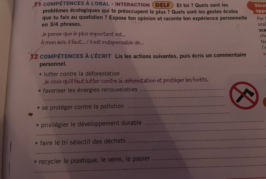 compÉtENCEs à l'OraL · interaCtIon ( DELF ) Et toi ? Quels sont les Stra 
problèmes écologiques qui te préoccupent le plus ? Quels sont les gestes écolos app 
que tu fais au quotidien ? Expose ton opinion et raconte ton expérience personnelle Per 
en 3/4 phrases. oral 
sca 
Je pense que le plus important est... ch 
À mon avis, il faut... / il est indispensable de... 
N 
le 
12 cOMPÉTENCES À L'ÉCRIT Lis les actions suivantes, puis écris un commentaire 
personnel. 
lutter contre la déforestation 
Je crois qu'il faut lutter contre la déforestation et protéger les forêts. 
_ 
favoriser les énergies renouvelables_ 
_ 
_ 
se protéger contre la pollution 
_ 
privilégier le développement durable 
_ 
_ 
_ 
faire le tri sélectif des déchets 
_ 
_ 
recycler le plastique, le verre, le papier