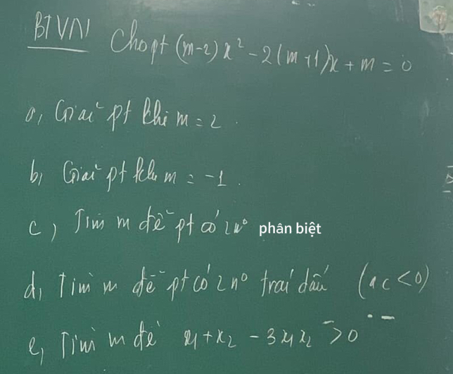 B(Vnl chopt (m-2)x^2-2(m+1)x+m=0
o, Gniai pf Q M=2
b) Giai pf f m =-1
c) Tim m de`pt ao lv° phan biet 
di Tim m deè pico n° trai da (4c<0)
e Timi m de x_1+x_2-3x_1>0