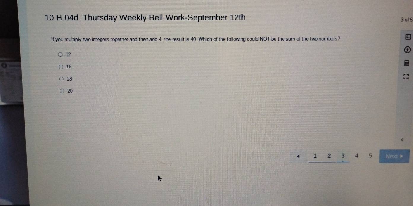 Thursday Weekly Bell Work-September 12th 3 of 5
If you multiply two integers together and then add 4, the result is 40. Which of the following could NOT be the sum of the two numbers?
12
o
15
18
20
_ 12_ 3 4 5 Next ▶