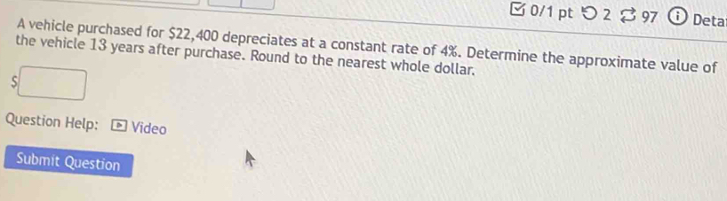 □ 0/1pt つ 2 B97 Deta 
A vehicle purchased for $22,400 depreciates at a constant rate of 4%. Determine the approximate value of 
the vehicle 13 years after purchase. Round to the nearest whole dollar. 
S 
Question Help: Vídeo 
Submit Question