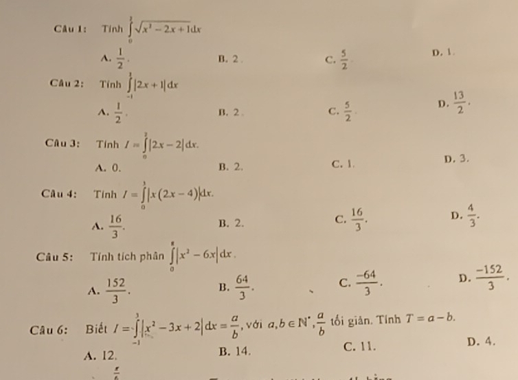 Tinh∈tlimits _0^(1sqrt(x^2)-2x+1)dx
A.  1/2 . B. 2. C.  5/2  D. 1.
Câu 2: Tinh∈tlimits _(-1)^1|2x+1|dx
A.  1/2 . B. 2 C.  5/2 .
D.  13/2 . 
Câu 3: Tính I=∈tlimits _0^(2|2x-2|dx.
A. 0. B. 2. C. 1.
D. 3.
Câu 4: Tính I=∈tlimits _0^1|x(2x-4)|dx.
D.
A. frac 16)3. B. 2. C.  16/3 .  4/3 . 
Câu 5: Tính tích phân ∈tlimits _0^(8|x^2)-6x|dx.
A.  152/3 .  64/3 .
D.
B.
C.  (-64)/3 .  (-152)/3 . 
Câu 6: Biết I=∈tlimits _(-1)^3|x^2-3x+2|dx= a/b  , với a, b∈ N^*,  a/b  tối giản. Tính T=a-b.
A. 12. B. 14. C. 11. D. 4.
 x/6 