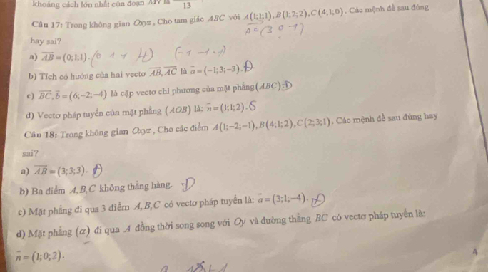 khoảng cách lớn nhất của đoạn MV là 13 
Câu 17: Trong không gian Oxyz , Cho tam giác ABC với A(1;1;1), B(1;2;2), C(4;1;0). Các mệnh đề sau đùng
hay sai?
a) overline AB=(0;1;1).
b) Tích có hướng của hai vecto overline AB, overline AC là vector a=(-1;3;-3)
c) overline BC, overline b=(6;-2;-4) là cặp vectơ chỉ phương của mặt phẳng (ABC)beginarrayr -t to endarray
d) Vectơ pháp tuyển của mặt phẳng (AOB) là: overline n=(1;1;2).bigcirc
Câu 18: Trong không gian Oxyz , Cho các điểm A(1;-2;-1), B(4;1;2), C(2;3;1). Các mệnh đề sau đủng hay
sai?
a) overline AB=(3;3;3).
b) Ba diểm A, B, C không thắng hàng.
c) Mặt phẳng đi qua 3 điểm A, B, C có vectơ pháp tuyến là: overline a=(3;1;-4).
d) Mặt phẳng (α) đi qua .A đồng thời song song với Oy và đường thẳng BC có vectơ pháp tuyển là:
overline n=(1;0;2). 
4