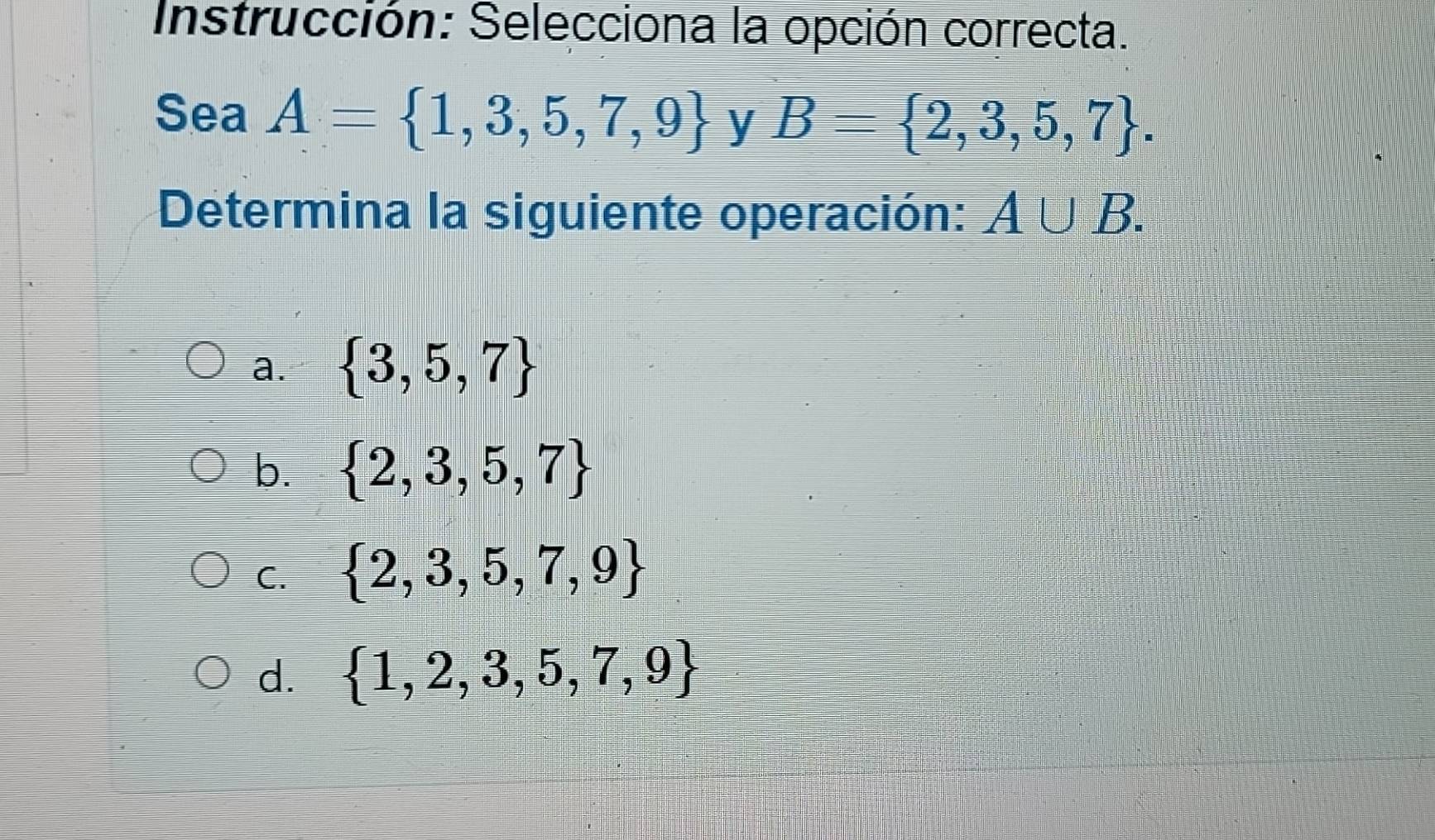 Instrucción: Selecciona la opción correcta.
Sea A= 1,3,5,7,9 y B= 2,3,5,7. 
Determina la siguiente operación: A∪ B.
a.  3,5,7
b.  2,3,5,7
C.  2,3,5,7,9
d.  1,2,3,5,7,9