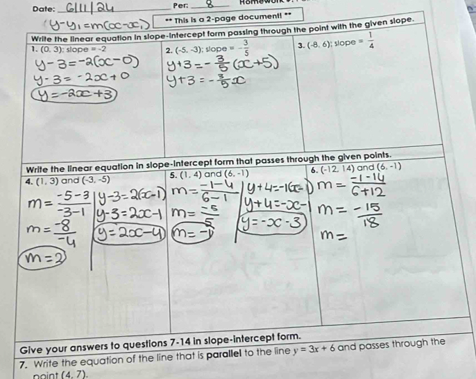 Date: _Per:_ 
This is a 2-page document! ** 
Write the linear equation In slope-intercept form passing through the point with the given slope 
1. (0,3) : slope =-2 2. (-5,-3). slope=- 3/5  3. (-8,6); slo be = 1/4 
Write the linear equation in slope-intercept form that passes through the given points. 
4. (1,3) and (-3,-5) 5. (1,4) and (6,-1) 6. (-12,14) and (6,-1)
Give your answers to questions 7-14 in slope-intercept form. 
7. Write the equation of the line that is parallel to the line y=3x+6 and passes through the 
point (4,7).