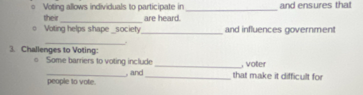 Voting allows individuals to participate in _and ensures that 
_ 
their are heard. 
Voting helps shape _society_ and influences government 
_. 
3. Challenges to Voting: 
Some barriers to voting include _, voter 
_, and_ that make it difficult for 
people to vote.