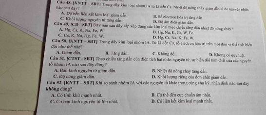 Cầu 48. [KNTT - SBT] Trong dãy kim loại nhóm IA từ Li đến Cs. Nhiệt độ nóng chảy giám dẫn là đo nguyên nhân
nào sau đây? B. Số electron hóa trị tăng dẫn
A. Độ bên liên kết kim loại giám dẫn.
C. Khối lượng nguyên tử tăng dẫn. D. Độ âm điện giám dẫn
Câu 49. [CD - SBT] Dây nào sau đây sắp xếp đúng các kim loại theo chiều tăng dẫn nhiệt độ nóng chảy?
A. Hg, Cs, K, Na, Fe, W. B. Hg, Na, K, Cs, W, Fe.
C. Cs, K, Na, Hg, Fe, W. D. Hg, Cs, Na, K, Fe, W.
Cầu 50. [KNTT - SBT] Trong dãy kim loại nhóm IA. Từ Li đến Cs, số electron bóa trị trên một đơn vị thể tích biển
đổi như thế nào? D. Không có quy luật.
A. Giảm dẫn B. Tăng dần. C. Không đổi,
Câu 5I. [CTST - SBT] Theo chiều tăng dẫn của điện tích hạt nhân nguyên tử, sự biển đổi tính chất của các nguyên
tổ nhóm IA nào sau đây đúng?
A. Bán kính nguyên tứ giám dần. B. Nhiệt độ nóng chây tăng dần.
C. Độ cứng giám dẫn. D. Khối lượng riêng của đơn chất giảm dẫn.
Câu 52. [KNTT - SBT] Khi so sánh nhóm IA với các nguyên tổ khác trong cùng chu kỳ, nhận định nào sau đây
không đúng?
A. Có tính khử mạnh nhất. B. Có thể đến cực chuẩn âm nhất
C. Có bán kính nguyên tử lớn nhất. D. Có liên kết kim loại mạnh nhất