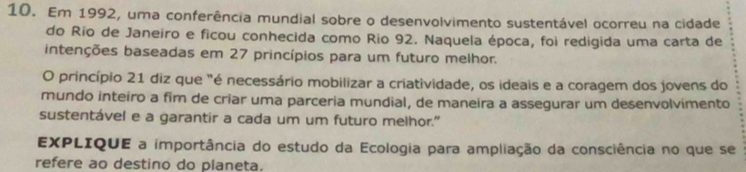 Em 1992, uma conferência mundial sobre o desenvolvimento sustentável ocorreu na cidade 
do Río de Janeiro e ficou conhecida como Rio 92. Naquela época, foi redigida uma carta de 
intenções baseadas em 27 princípios para um futuro melhor. 
O princípio 21 diz que "é necessário mobilizar a criatividade, os ideais e a coragem dos jovens do 
mundo inteiro a fim de criar uma parceria mundial, de maneira a assegurar um desenvolvimento 
sustentável e a garantir a cada um um futuro melhor." 
EXPLIQUE a importância do estudo da Ecologia para ampliação da consciência no que se 
refere ao destino do planeta.