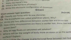 State the Pascal's law. B. List 112 1 
£ What is the full form of BUPAC? 
‡3. Write the electronic configuration of chromium Group-C 
Short answer type question: [9+2-18]
1 Classify sea horse with its one character. 
12. The bryophytes are called amphibian plants. Why? 
14 Write any two differences between worker bee and drone bee. 
5. How many chromosomes are there in worker bee, drone bee and 
queen bee? 
6 Why an egg floats on saturated salt solution? 
7. Where will be the weight of body more on moon or on the earth 
surface? Explain. st will he the change in gravitational force between two bod