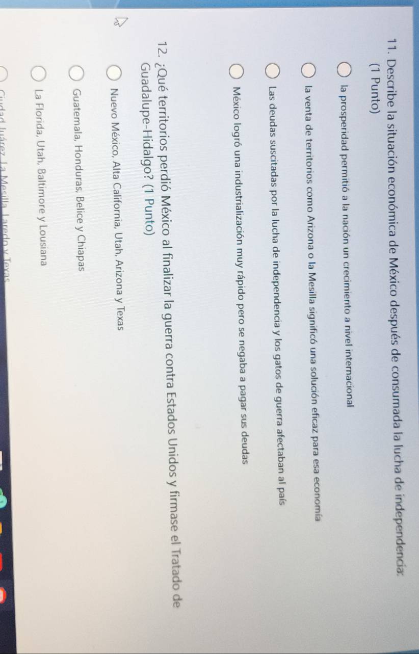 Describe la situación económica de México después de consumada la lucha de independencia:
(1 Punto)
la prosperidad permitió a la nación un crecimiento a nivel internacional
la venta de territorios como Arizona o la Mesilla significó una solución eficaz para esa economía
Las deudas suscitadas por la lucha de independencia y los gatos de guerra afectaban al país
México logró una industrialización muy rápido pero se negaba a pagar sus deudas
12. ¿Qué territorios perdió México al finalizar la guerra contra Estados Unidos y firmase el Tratado de
Guadalupe-Hidalgo? (1 Punto)
Nuevo México, Alta California, Utah, Arizona y Texas
Guatemala, Honduras, Belice y Chiapas
La Florida, Utah, Baltimore y Lousiana
Ciudad luárez La Mesilla Laredo y Texas