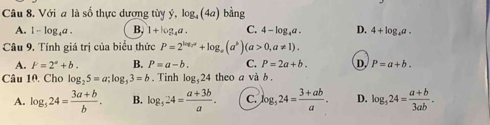 Với a là số thực dương tùy ý, log _4(4a) bằng
A. 1-log _4a. B, 1+log _4a. C. 4-log _4a. D. 4+log _4a. 
Câu 9. Tính giá trị của biểu thức P=2^(log _2)a+log _a(a^b)(a>0,a!= 1).
A. F=2^a+b. B. P=a-b. C. P=2a+b. D, P=a+b. 
Câu 10, Cho log _25=a; log _53=b. Tinh log _524 theo a và b.
A. log _524= (3a+b)/b . B. log _524= (a+3b)/a . C. log _524= (3+ab)/a . D. log _524= (a+b)/3ab .