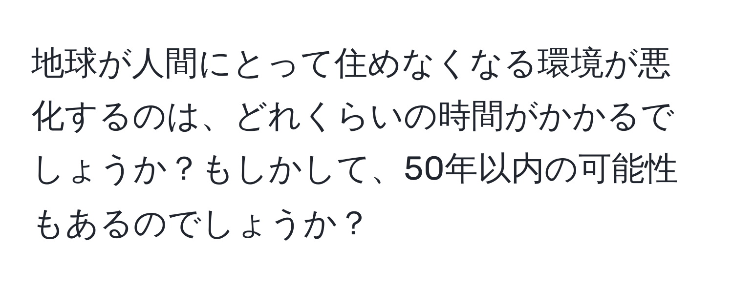 地球が人間にとって住めなくなる環境が悪化するのは、どれくらいの時間がかかるでしょうか？もしかして、50年以内の可能性もあるのでしょうか？