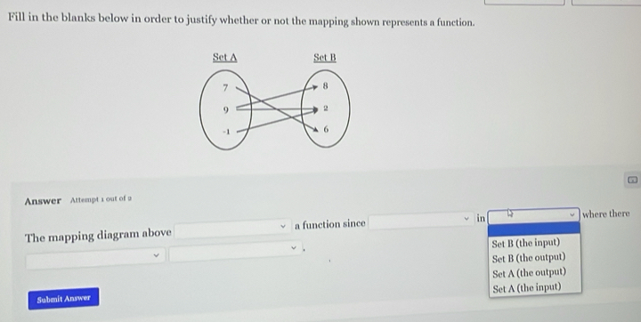 Fill in the blanks below in order to justify whether or not the mapping shown represents a function.
Answer Attempt 1 out of 2
The mapping diagram above a function since _  in where there
x_1+x_2= □ /□   Set B (the input)
Set B (the output)
Set A (the output)
Submit Answer Set A (the input)