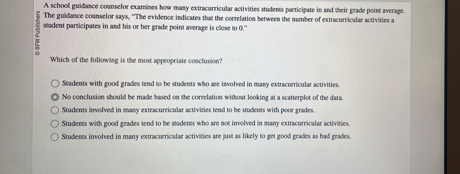 A school guidance counselor examines how many extracurricular activities students participate in and their grade point average.
The guidance counselor says, “The evidence indicates that the correlation between the number of extracurricular activities a
student participates in and his or her grade point average is close to 0.'
Which of the following is the most appropriate conclusion?
Students with good grades tend to be students who are involved in many extracurricular activities.
No conclusion should be made based on the correlation without looking at a scatterplot of the data.
Students involved in many extracurricular activities tend to be students with poor grades.
Students with good grades tend to be students who are not involved in many extracurricular activities.
Students involved in many extracurricular activities are just as likely to get good grades as bad grades.