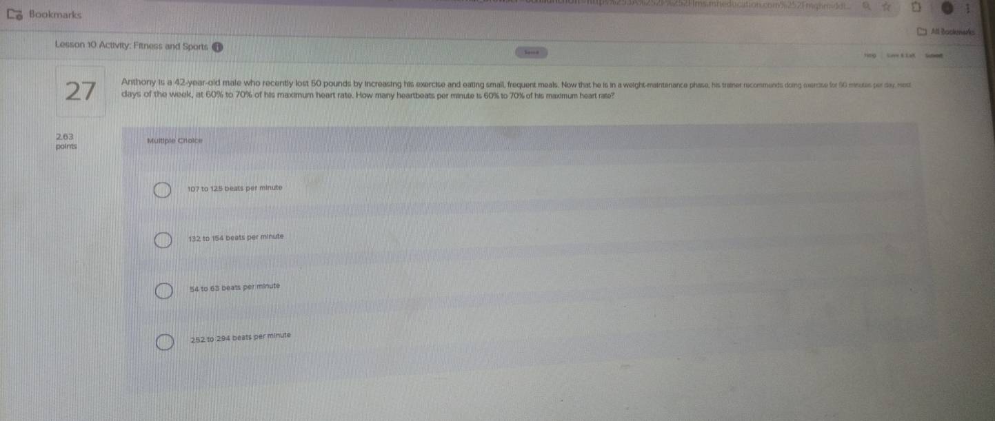 Bookmarks
All Rocknarks
Lesson 10 Activity: Fitness and Sports
Anthony is a 42-year -old male who recently lost 50 pounds by increasing his exercise and eating small, frequent meals. Now that he is in a weight-maintenance phase, his trainer recommends doing exercise for SG minotas por day, most
27 days of the week, at 60% to 70% of his maximum heart rate. How many heartbeats per minute is 60% to 70% of his maximum heart rate?
2. 63 Multiple Choice
points
107 to 125 beats per minute
132 to 154 beats per minute
54 to 63 beats per minute
252 to 294 beats per minute