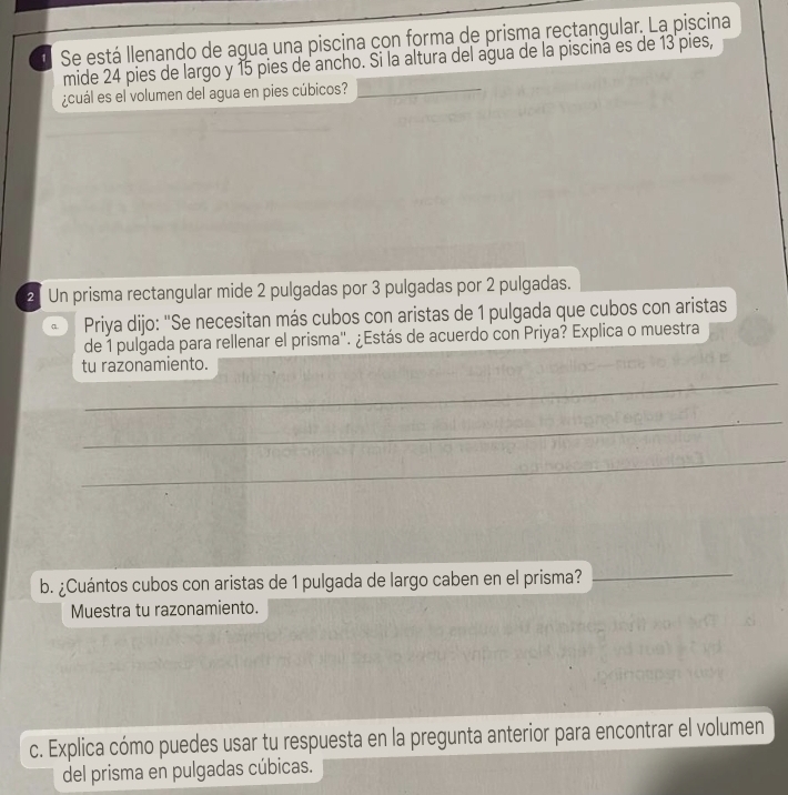 Se está llenando de agua una piscina con forma de prisma rectangular. La piscina 
mide 24 pies de largo y 15 pies de ancho. Si la altura del agua de la piscina es de 13 pies, 
¿cuál es el volumen del agua en pies cúbicos?_ 
_ 
2 Un prisma rectangular mide 2 pulgadas por 3 pulgadas por 2 pulgadas. 
a. Priya dijo: "Se necesitan más cubos con aristas de 1 pulgada que cubos con aristas 
de 1 pulgada para rellenar el prisma'. ¿Estás de acuerdo con Priya? Explica o muestra 
_ 
tu razonamiento. 
_ 
_ 
b. ¿Cuántos cubos con aristas de 1 pulgada de largo caben en el prisma? 
_ 
Muestra tu razonamiento. 
c. Explica cómo puedes usar tu respuesta en la pregunta anterior para encontrar el volumen 
del prisma en pulgadas cúbicas.
