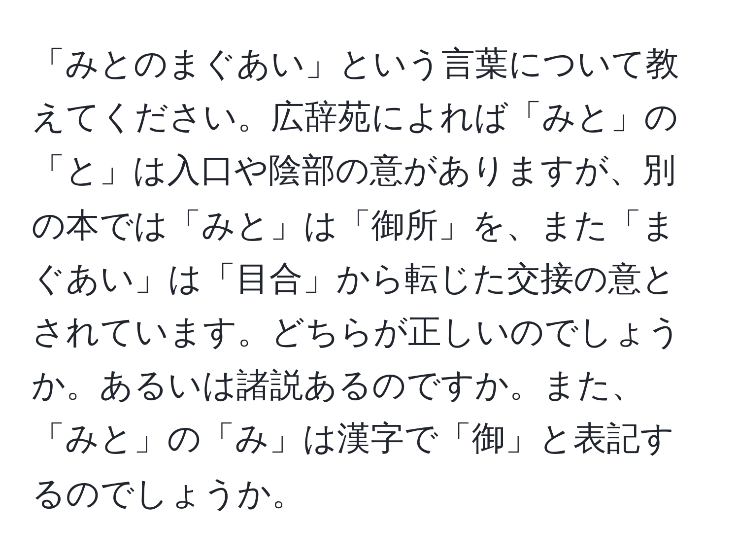 「みとのまぐあい」という言葉について教えてください。広辞苑によれば「みと」の「と」は入口や陰部の意がありますが、別の本では「みと」は「御所」を、また「まぐあい」は「目合」から転じた交接の意とされています。どちらが正しいのでしょうか。あるいは諸説あるのですか。また、「みと」の「み」は漢字で「御」と表記するのでしょうか。