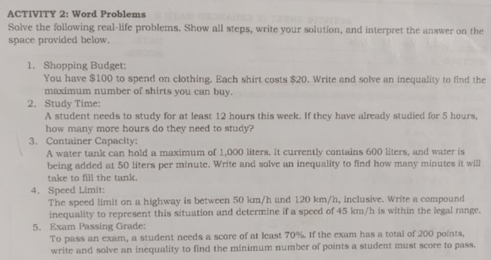 ACTIVITY 2: Word Problems 
Solve the following real-life problems. Show all steps, write your solution, and interpret the answer on the 
space provided below. 
1. Shopping Budget: 
You have $100 to spend on clothing. Each shirt costs $20. Write and solve an inequality to find the 
maximum number of shirts you can buy. 
2. Study Time: 
A student needs to study for at least 12 hours this week. If they have already studied for 5 hours, 
how many more hours do they need to study? 
3. Container Capacity: 
A water tank can hold a maximum of 1,000 liters. It currently contains 600 liters, and water is 
being added at 50 liters per minute. Write and solve an inequality to find how many minutes it will 
take to fill the tank. 
4. Speed Limit: 
The speed limit on a highway is between 50 km/h and 120 km/h, inclusive. Write a compound 
inequality to represent this situation and determine if a speed of 45 km/h is within the legal range. 
5. Exam Passing Grade: 
To pass an exam, a student needs a score of at least 70%. If the exam has a total of 200 points, 
write and solve an inequality to find the minimum number of points a student must score to pass.