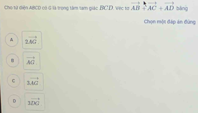 Cho tử diện ABCD có G là trọng tâm tam giác BCD. Véc tơ vector AB+vector AC+vector AD bǎng
Chọn một đáp án đúng
A 2vector AG.
B vector AG.
C 3vector AG.
D 3vector DG.