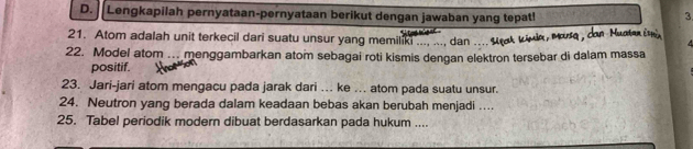 Lengkapilah pernyataan-pernyataan berikut dengan jawaban yang tepat! 3 
21. Atom adalah unit terkecil dari suatu unsur yang memilik . dan .... Urak wivlk, Mura , con Nuoter i 
22. Model atom ... menggambarkan atom sebagai roti kismis dengan elektron tersebar di dalam massa 
positif. 
23. Jari-jari atom mengacu pada jarak dari ... ke ... atom pada suatu unsur. 
24. Neutron yang berada dalam keadaan bebas akan berubah menjadi .... 
25. Tabel periodik modern dibuat berdasarkan pada hukum ....