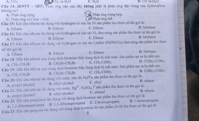 A. CO_2 CO_2 và H_2O C. H_2O D. CO và H_2O
Câu 14. [KNTT - SBT| Phản ứng nào sau đây không phải là phản ứng đặc trưng của hydrocarbon
không no?
A. Phản ứng cộng. Phản ứng trùng hợp
C. Phản ứng oxi hóa - khử. D. Phản ứng thế.
Câu 15: Khi cho ethene tác dụng với hydrogen có xúc tác Ni sản phẩm thu được có tên gọi là:
A. Ethane B. Ethyne C. Ethene D. Methane
Câu 16: Khi cho ethyne tác dụng với hydrogen có xúc tác Ni, đun nóng sản phẩm thu được có tên gọi là:
A. Ethane B. Ethyne C. Ethene D. Methane
Câu 17: Khi cho ethyne tác dụng với hydrogen có xúc tác Lindlar (Pd/PbCO_3) đun nóng sản phẩm thu được
0
có tên gọi là: D. Methane
A. Ethane B. Ethyne C. Ethene
Câu 18: Dẫn khí ethene qua dung dịch bromine thấy dung dịch bị mất màu. Sản phẩm tạo ra là chất nào
A. CH_3-CH_2Br B. CH_2Br-CH_2Br C. CH_3-CHBr_2 D. CHBr_2-CHBr_2
Câu 19: Dẫn khí ethyne qua dung dịch bromine thấy dung dịch bị mất màu. Sản phẩm tạo ra là chất nào
A. CH_3-CH_2Br B. CH_2Br-CH_2Br C. CH_3-CHBr_2 D. CHBr_2-CHBr_2
Câu 20: Khi cho ethene tác dụng với nước, xúc tác H_3PO_4 sản phẩm thu được có tên gọi là:
A. propyl alcohol B. ethyl alcohol C. ethyl D. ethane
Câu 21: Khi cho ethyne tác dụng với nước, Hg^(2+),H_2SO_4,t^0 sản phẩm thu được có tên gọi là:
A. propyl alcohol B. ethyl alcohol C. ethanal D. ethane
Câu 22: Khi cho propylene tác dụng với dung dịch bromine sản phẩm thu được có tên gọi là:
A. 1,2-dibromopropane B. 1,1-dibromporopane C. 2-bromopropane D. 1-bromopropane
Câu 23: Khi cho propyne tác dụng với dung dịch bromine dự sản phẩm chính thu được có tên gọi là;
8