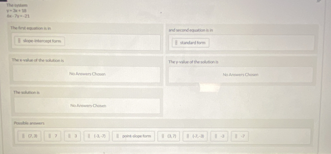 The system
y=3x+18
6x-7y=-21
The first equation is in and second equation is in
| slope-intercept form standard form
The x -value of the solution is The y -value of the solution is
No Answers Chosen No Answers Chosen
The solution is
No Answers Chosen
Possible answers
(7,3) 7 || 3 = (-3,-7) point-slope form (3,7) (-7,-3) -3 || -7