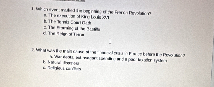 Which event marked the beginning of the French Revolution?
a. The execution of King Louis XVI
b. The Tennis Court Oath
c. The Storming of the Bastille
d. The Reign of Terror
2. What was the main cause of the financial crisis in France before the Revolution?
a. War debts, extravagant spending and a poor taxation system
b. Natural disasters
c. Religious conflicts