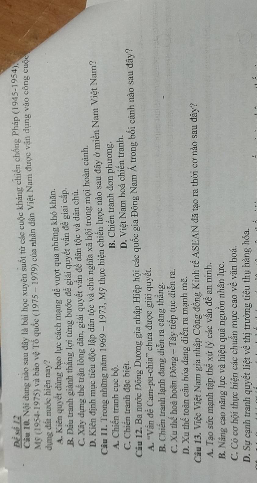 Đề số 12
Cầu 10. Nội dung nào sau đây là bài học xuyên suốt từ các cuộc kháng chiến chống Pháp (1945-1954),
Mỹ (1954-1975) và bảo vệ Tổ quốc (1975 - 1979) của nhân dân Việt Nam được vận dụng vào công cuộc
dựng đất nước hiện nay?
A. Kiên quyết dùng bạo lực cách mạng để vượt qua những khó khăn.
B. Đầu tranh giành thắng lợi từng bước đề giải quyết vấn đề giai cấp.
C. Xây dựng thể trận lòng dân, giải quyết vấn để dân tộc và dân chủ.
D. Kiến định mục tiêu độc lập dân tộc và chủ nghĩa xã hội trong mọi hoàn cảnh.
Câu 11. Trong những năm 1969 - 1973, Mỹ thực hiện chiến lược nào sau đây ở miền Nam Việt Nam?
A. Chiến tranh cục bộ. B. Chiến tranh đơn phương.
C. Chiến tranh đặc biệt. D. Việt Nam hoá chiến tranh.
Câu 12. Ba nước Đông Dương gia nhập Hiệp hội các quốc gia Đông Nam Á trong bối cảnh nào sau đây?
A. “Vấn đề Cam-pu-chia” chưa được giải quyết.
B. Chiến tranh lạnh đang diễn ra căng thắng.
C. Xu thế hoà hoãn Đông - Tây tiếp tục diễn ra.
D. Xu thế toàn cầu hóa đang diễn ra mạnh mẽ.
Câu 13. Việc Việt Nam gia nhập Cộng đồng Kinh tế ASEAN đã tạo ra thời cơ nào sau đây?
A. Tạo sức mạnh tập thể xử lý các vấn đề an ninh.
B. Nâng cao năng lực và hiệu quả nguồn nhân lực.
C. Có cơ hội thực hiện các chuẩn mực cao về văn hoá.
D. Sự cạnh tranh quyết liệt về thị trường tiêu thụ hàng hóa.