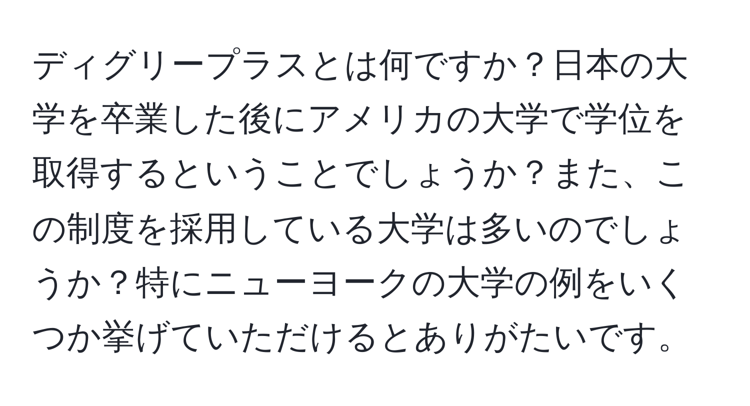 ディグリープラスとは何ですか？日本の大学を卒業した後にアメリカの大学で学位を取得するということでしょうか？また、この制度を採用している大学は多いのでしょうか？特にニューヨークの大学の例をいくつか挙げていただけるとありがたいです。