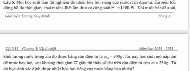 Một học sinh làm thí nghiệm đo nhiệt hóa hơi riêng của nước (cân điện tứ, ấm siêu tốc, 
đồng hồ đo thời gian, chai nước). Biết ấm đun có công suất P=1500W. Khi nước bắt đầu sôi, 
Giáo viên: Dương Duy Minh Trang 3
Vật li 12 - Chương 1: Vật lí nhiệt Năm học: 2024 - 2025 
khối lượng nước trong ấm đo được bằng cân điện tử là m_0=300g , lúc này học sinh mở nắp ấm 
để nước bay hơi, sau khoảng thời gian 77 giây thì thấy số chi trên cân điện tử còn m=250g. Từ 
đó học sinh xác đinh được nhiệt hóa hơi riêng của nước bằng bao nhiêu?