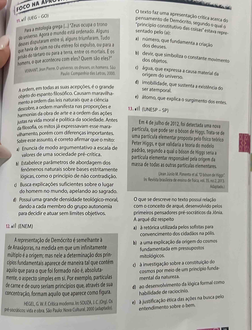 FOCO NA ÁPRO
           
O texto faz uma apresentação crítica acerca do
11. • (UEG - GO)
pensamento de Demócrito, segundo o qual o
Para a mitologia grega (...) "Zeus ocupa o trono
'princípio constitutivo das coisas' estava repre-
do universo. Agora o mundo está ordenado. Alguns
sentado pelo (a):
deuses disputaram entre si, alguns triunfaram. Tudo a) número, que fundamenta a criação
que havia de ruim no céu etéreo foi expulso, ou para a dos deuses.
prisão do tártaro ou para a terra, entre os mortais. E os b) devir, que simboliza o constante movimento
homens, o que aconteceu com eles? Quem são eles?"
dos objetos.
VERNANT, Jean Pierre. O universo, os deuses, os homens. São c) água, que expressa a causa material da
Paulo: Companhia das Letras, 2000, origem do universo.
d) imobilidade, que sustenta a existência do
A ordem, em todas as suas acepções, é o grande
ser atemporal.
objeto do espanto filosófico. Causam maravilha-
mento a ordem das leis naturais que a ciência
e) átomo, que explica o surgimento dos entes.
descobre, a ordem manifesta nas proporções e 13. ● (UNESP- SP)
harmonias da obra de arte e a ordem das ações
justas na vida moral e política da sociedade. Antes
Em 4 de julho de 2012, foi detectada uma nova
da filosofia, os mitos já expressavam esse mara-
partícula, que pode ser o bóson de Higgs. Trata-se de
vilhamento, porém com diferenças importantes. uma partícula elementar proposta pelo físico teórico
Sobre esse assunto, é correto afirmar que o mito: Peter Higgs, e que validaria a teoria do modelo
a) Enuncia de modo argumentativo a escala de padrão, segundo a qual o bóson de Higgs seria a
valores de uma sociedade pré-crítica. partícula elementar responsável pela origem da
Estabelece parâmetros de abordagem dos massa de todas as outras partículas elementares.
fenômenos naturais sobre bases estritamente (Jean Júnio M. Pimenta et al. 'O bóson de Higgs'.
lógicas, como o princípio de não contradição. In: Revista brasileira de ensino de física, vol. 35, no 2, 2013.
() Busca explicações suficientes sobre o lugar Adaptado.)
do homem no mundo, apelando ao sagrado.
d)  Possui uma grande densidade teológico-moral, O que se descreve no texto possui relação
dando a cada membro do grupo autonomia com o conceito de arqué, desenvolvido pelos
para decidir e atuar sem limites objetivos. primeiros pensadores pré-socráticos da Jônia.
A arqué diz respeito
12.● (ENEM)
a) à retórica utilizada pelos sofistas para
convencimento dos cidadãos na pólis.
A representação de Demócrito é semelhante à
b) a uma explicação da origem do cosmos
de Anaxágoras, na medida em que um infinitamente
fundamentada em pressupostos
múltiplo é a origem; mas nele a determinação dos prin- mitológicos.
cípios fundamentais aparece de maneira tal que contém
aquilo que para o que foi formado não é, absoluta- c) à investigação sobre a constituição do
cosmos por meio de um princípio funda-
mente, o aspecto simples em si. Por exemplo, partículas mental da natureza.
de carne e de ouro seriam princípios que, através de sua
concentração, formam aquilo que aparece como figura. d) ao desenvolvimento da lógica formal como
habilidade de raciocínio.
HEGEL, G. W. F. Critica moderna. In: SOUZA, J. C. (Org). Os
prê-socráticos: vida e obra. São Paulo: Nova Cultural, 2000 (adaptado). e)  à justificação ética das ações na busca pelo
entendimento sobre o bem.