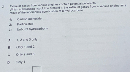 Exhaust gases from vehicle engines contain potential pollutants.
Which substance(s) could be present in the exhaust gases from a vehicle engine as a
result of the incomplete combustion of a hydrocarbon?
1: Carbon monoxide
2: Particulates
3: Unburnt hydrocarbons
A 1, 2 and 3 only
B Only 1 and 2
C Only 2 and 3
D Only 1