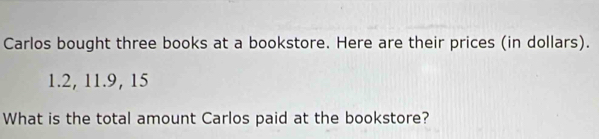 Carlos bought three books at a bookstore. Here are their prices (in dollars).
1.2, 11. 9, 15
What is the total amount Carlos paid at the bookstore?