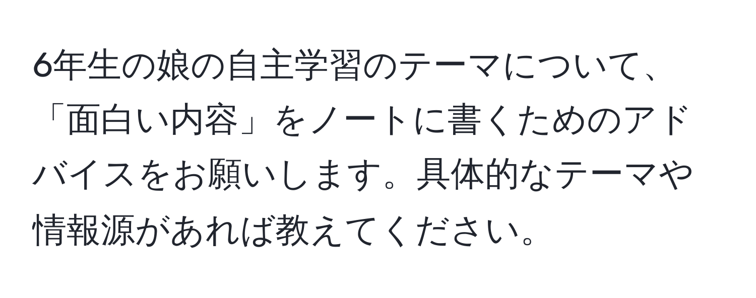 6年生の娘の自主学習のテーマについて、「面白い内容」をノートに書くためのアドバイスをお願いします。具体的なテーマや情報源があれば教えてください。