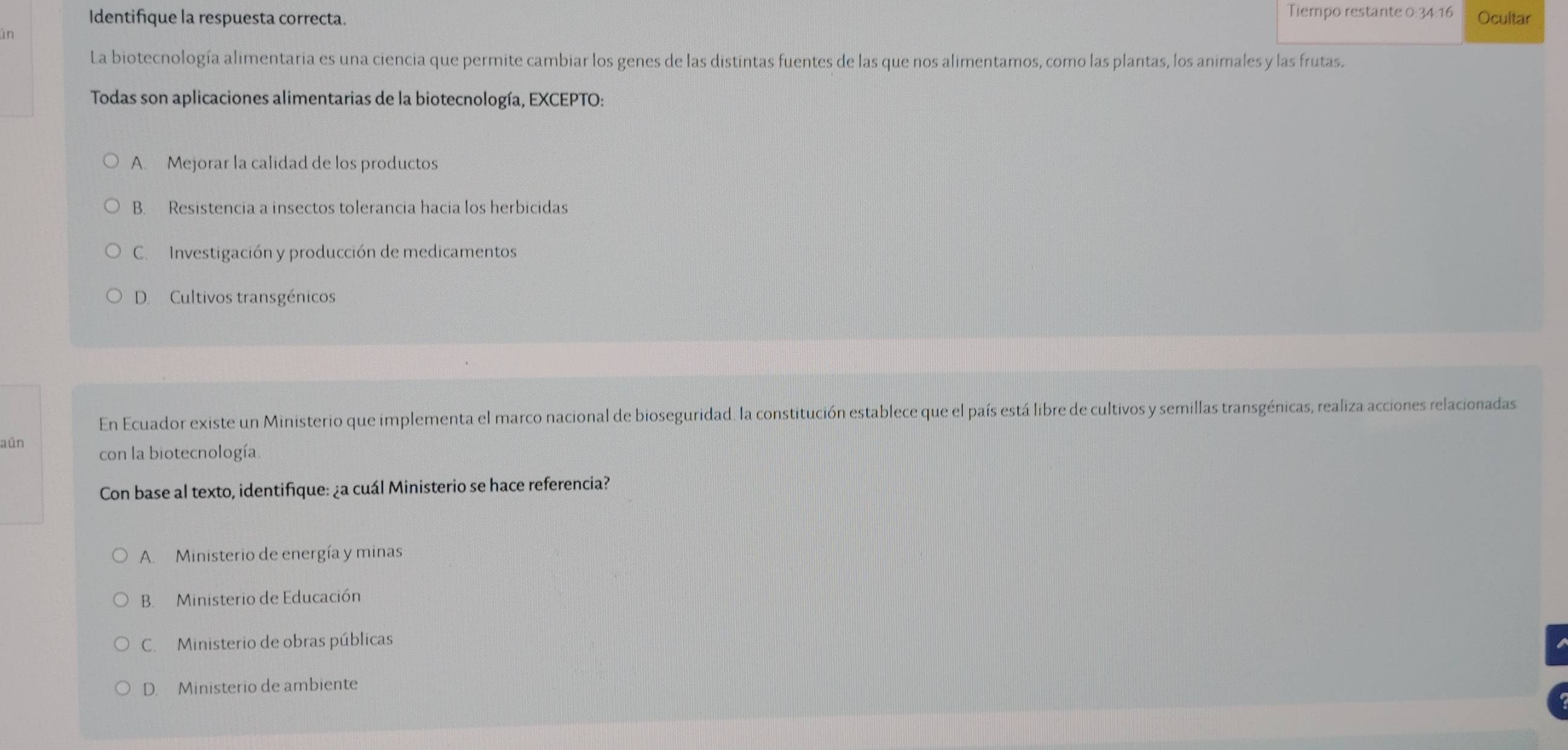 Tiempo restante 0:34:16
Identifique la respuesta correcta. Ocultar
in
La biotecnología alimentaria es una ciencia que permite cambiar los genes de las distintas fuentes de las que nos alimentamos, como las plantas, los animales y las frutas.
Todas son aplicaciones alimentarias de la biotecnología, EXCEPTO:
A. Mejorar la calidad de los productos
B. Resistencia a insectos tolerancia hacia los herbicidas
C. Investigación y producción de medicamentos
D Cultivos transgénicos
En Ecuador existe un Ministerio que implementa el marco nacional de bioseguridad. la constitución establece que el país está libre de cultivos y semillas transgénicas, realiza acciones relacionadas
aún con la biotecnología.
Con base al texto, identifique: ¿a cuál Ministerio se hace referencia?
A. Ministerio de energía y minas
B. Ministerio de Educación
C. Ministerio de obras públicas
D. Ministerio de ambiente