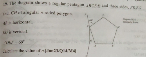 The diagram shows a regular pentagon ABCDE and three sides, FE,EG
and, GH of aregular n-sided polygon. Diagram NOT
AB is horizontal.
accurately draws
EG is vertical.
∠ DEF=69°
Calculate the value of n.[Jan23/Q14/M4]