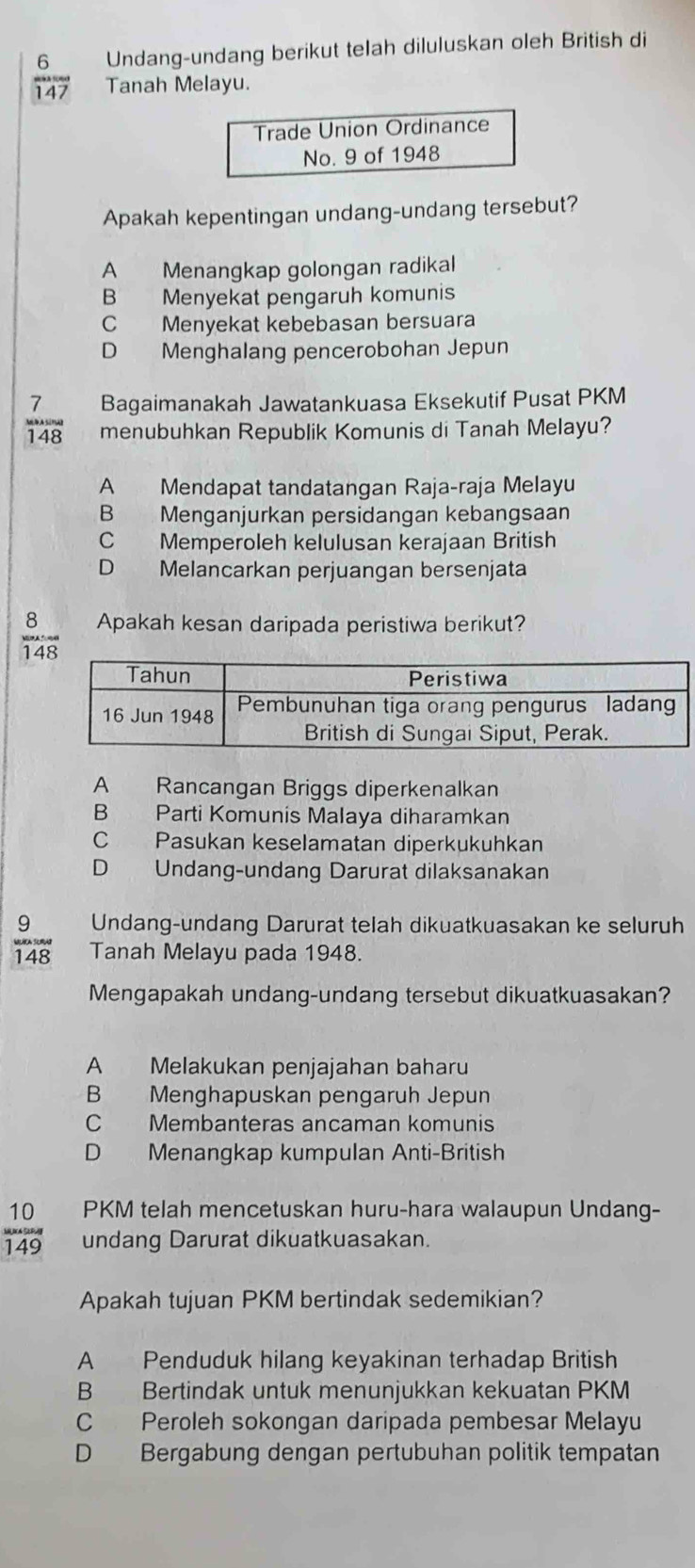 Undang-undang berikut telah diluluskan oleh British di
overline 147 Tanah Melayu.
Trade Union Ordinance
No. 9 of 1948
Apakah kepentingan undang-undang tersebut?
A Menangkap golongan radikal
B Menyekat pengaruh komunis
C Menyekat kebebasan bersuara
D Menghalang pencerobohan Jepun
Bagaimanakah Jawatankuasa Eksekutif Pusat PKM
 7/148  menubuhkan Republik Komunis di Tanah Melayu?
A Mendapat tandatangan Raja-raja Melayu
B Menganjurkan persidangan kebangsaan
C Memperoleh kelulusan kerajaan British
D Melancarkan perjuangan bersenjata
 8/148 _. Apakah kesan daripada peristiwa berikut?
A Rancangan Briggs diperkenalkan
B Parti Komunis Malaya diharamkan
C Pasukan keselamatan diperkukuhkan
D Undang-undang Darurat dilaksanakan
9 Undang-undang Darurat telah dikuatkuasakan ke seluruh
148 Tanah Melayu pada 1948.
Mengapakah undang-undang tersebut dikuatkuasakan?
A Melakukan penjajahan baharu
B Menghapuskan pengaruh Jepun
C Membanteras ancaman komunis
D Menangkap kumpulan Anti-British
PKM telah mencetuskan huru-hara walaupun Undang-
 10/149  undang Darurat dikuatkuasakan.
Apakah tujuan PKM bertindak sedemikian?
A Penduduk hilang keyakinan terhadap British
B Bertindak untuk menunjukkan kekuatan PKM
C Peroleh sokongan daripada pembesar Melayu
D Bergabung dengan pertubuhan politik tempatan