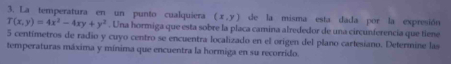 La temperatura en un punto cualquiera (x,y) de la misma esta dada por la expresión
T(x,y)=4x^2-4xy+y^2. Una hormiga que esta sobre la placa camina alrededor de una circunferencia que tiene
5 centímetros de radio y cuyo centro se encuentra localizado en el origen del plano cartesiano. Determine las
temperaturas máxima y mínima que encuentra la hormiga en su recorrido.