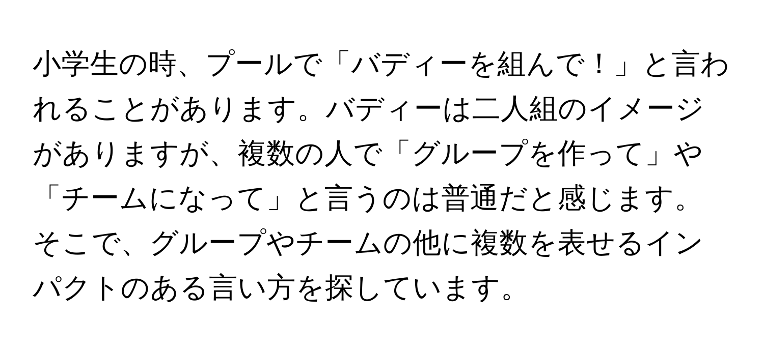 小学生の時、プールで「バディーを組んで！」と言われることがあります。バディーは二人組のイメージがありますが、複数の人で「グループを作って」や「チームになって」と言うのは普通だと感じます。そこで、グループやチームの他に複数を表せるインパクトのある言い方を探しています。