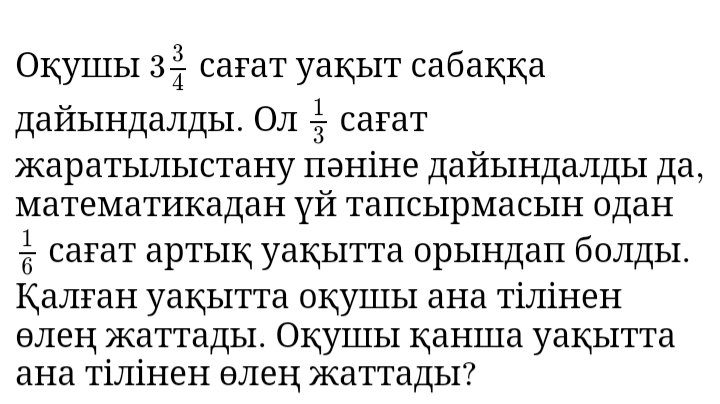 Окуiiiыi 3 3/4  cafat yaķыit caбaккa 
дайьндалды. Ол  1/3  caFat 
жаратылыстану πэніне дайындалды да, 
математикадан γй тапсырмасын одан
 1/6  саFат артык уаぐытТа орындаπ болды. 
Калган уакытта окуицы ана тілінен 
θлен жаттады. Окушंы каншца уакытта 
ана тілінен θлен жаттады?