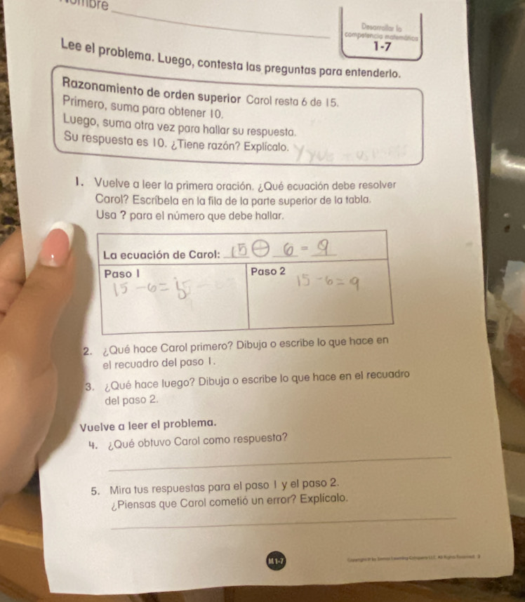 ombre 
_ 
Desarrollar to 
compefencia matemática 1-7 
Lee el problema. Luego, contesta las preguntas para entenderlo. 
Razonamiento de orden superior Carol resta 6 de 15. 
Primero, suma para obtener 10. 
Luego, suma otra vez para hallar su respuesta. 
Su respuesta es 10. ¿Tiene razón? Explícalo. 
1. Vuelve a leer la primera oración. ¿Qué ecuación debe resolver 
Carol? Escríbela en la fila de la parte superior de la tabla. 
Usa ? para el número que debe hallar. 
2. ¿Qué hace Carol primero? Dibuja o escribe lo que hac 
el recuadro del paso 1. 
3. ¿Qué hace luego? Dibuja o escribe lo que hace en el recuadro 
del paso 2. 
Vuelve a leer el problema. 
_ 
4. ¿Qué obtuvo Carol como respuesta? 
5. Mira tus respuestas para el paso 1 y el paso 2. 
_ 
¿Piensas que Carol cometió un error? Explícalo. 
M1-7 
1