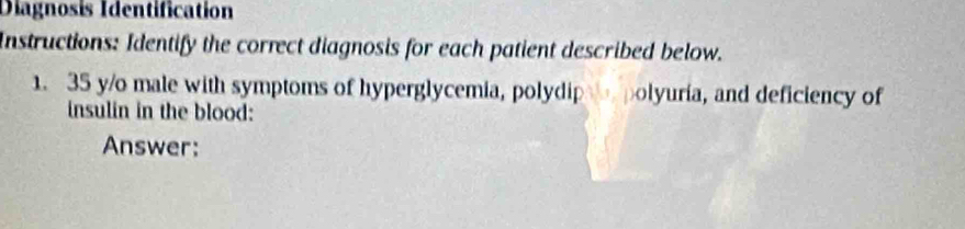 Diagnosis Identification 
Instructions: Identify the correct diagnosis for each patient described below. 
1. 35 y/o male with symptoms of hyperglycemia, polydip polyuria, and deficiency of 
insulin in the blood: 
Answer: