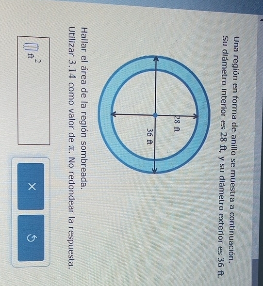 Una región en forma de anillo se muestra a continuación. 
Su diámetro interior es 28 ft, y su diámetro exterior es 36 ft. 
Hallar el área de la región sombreada. 
Utilizar 3.14 como valor de π. No redondear la respuesta.
ft^2
×