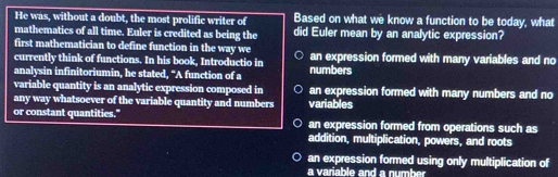 He was, without a doubt, the most prolific writer of Based on what we know a function to be today, what
mathematics of all time. Euler is credited as being the did Euler mean by an analytic expression?
first mathematician to define function in the way we
currently think of functions. In his book, Introductio in an expression formed with many variables and no
analysin infinitoriumin, he stated, “A function of a numbers
variable quantity is an analytic expression composed in an expression formed with many numbers and no
any way whatsoever of the variable quantity and numbers variables
or constant quantities." an expression formed from operations such as
addition, multiplication, powers, and roots
an expression formed using only multiplication of
a variable and a number