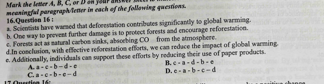 Mark the letter A, B, C, or D on your answer
meaningful paragraph/letter in each of the following questions.
16.Question 16 :
a. Scientists have warned that deforestation contributes significantly to global warming.
b. One way to prevent further damage is to protect forests and encourage reforestation.
c. Forests act as natural carbon sinks, absorbing CO from the atmosphere.
d.In conclusion, with effective reforestation efforts, we can reduce the impact of global warming.
e. Additionally, individuals can support these efforts by reducing their use of paper products.
A. a-c-b-d-e
B. c-a-d-b-e
C. a-c-b-e-d
D. e-a-b-c-d
17 Question 16: